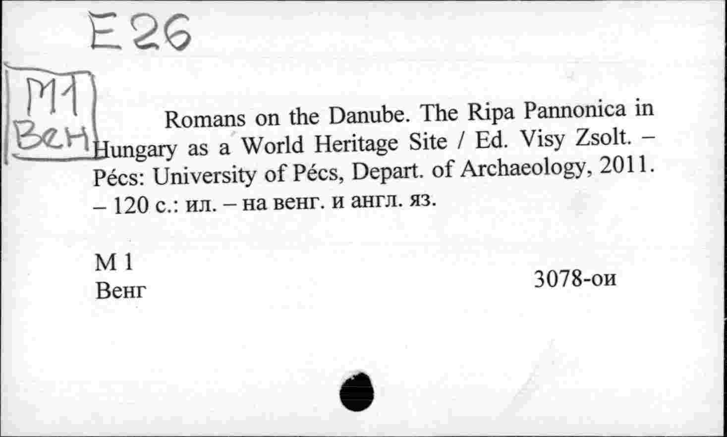 ﻿Е26
Romans on the Danube. The Ripa Pannonica in Hungary as a World Heritage Site / Ed. Visy Zsolt. — Pécs: University of Pécs, Depart, of Archaeology, 2011. - 120 с.: ил. - на венг. и англ. яз.
М 1
Венг
3078-ои